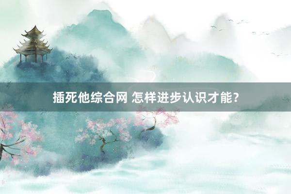 插死他综合网 怎样进步认识才能？