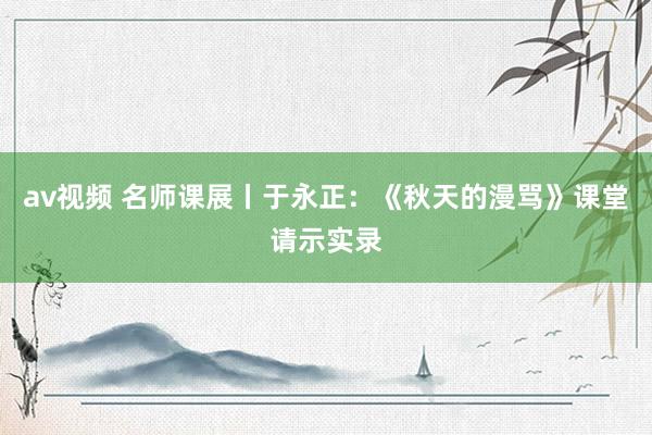av视频 名师课展丨于永正：《秋天的漫骂》课堂请示实录