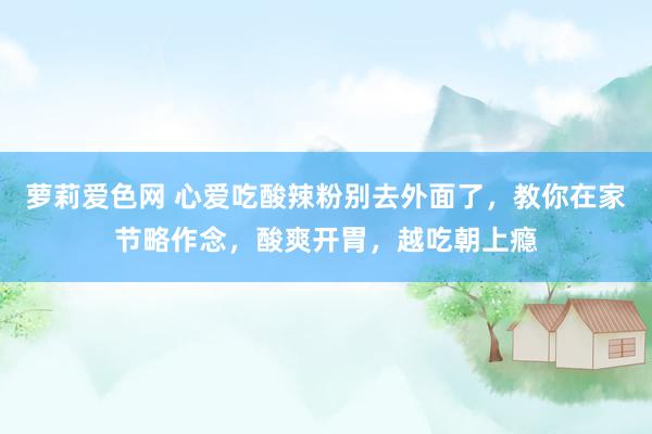 萝莉爱色网 心爱吃酸辣粉别去外面了，教你在家节略作念，酸爽开胃，越吃朝上瘾