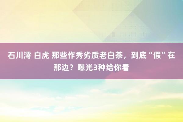 石川澪 白虎 那些作秀劣质老白茶，到底“假”在那边？曝光3种给你看