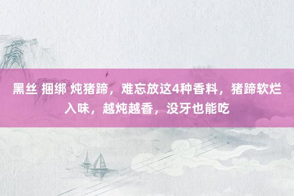 黑丝 捆绑 炖猪蹄，难忘放这4种香料，猪蹄软烂入味，越炖越香，没牙也能吃