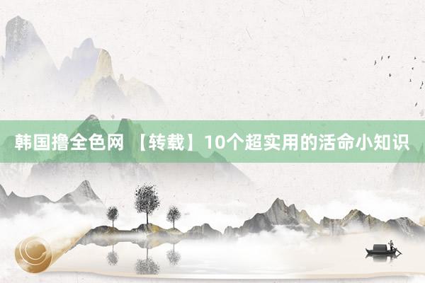 韩国撸全色网 【转载】10个超实用的活命小知识