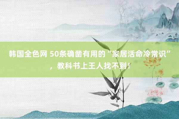 韩国全色网 50条确凿有用的“家居活命冷常识”，教科书上王人找不到！