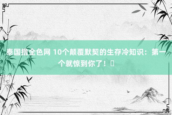 泰国撸全色网 10个颠覆默契的生存冷知识：第一个就惊到你了！‌