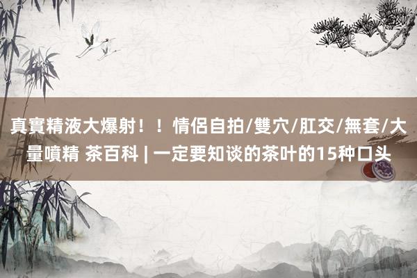 真實精液大爆射！！情侶自拍/雙穴/肛交/無套/大量噴精 茶百科 | 一定要知谈的茶叶的15种口头