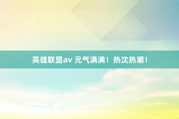 英雄联盟av 元气满满！热沈热潮！