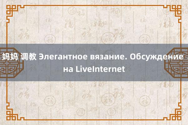 妈妈 调教 Элегантное вязание. Обсуждение на LiveInternet