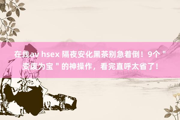 在线av hsex 隔夜安化黑茶别急着倒！9个＂变废为宝＂的神操作，看完直呼太省了！