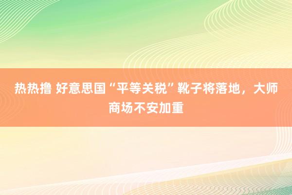 热热撸 好意思国“平等关税”靴子将落地，大师商场不安加重