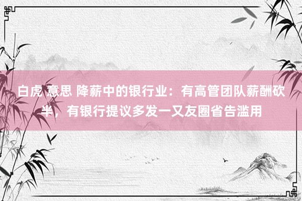 白虎 意思 降薪中的银行业：有高管团队薪酬砍半，有银行提议多发一又友圈省告滥用