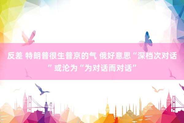 反差 特朗普很生普京的气 俄好意思“深档次对话”或沦为“为对话而对话”