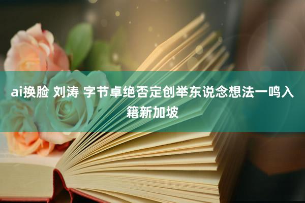 ai换脸 刘涛 字节卓绝否定创举东说念想法一鸣入籍新加坡