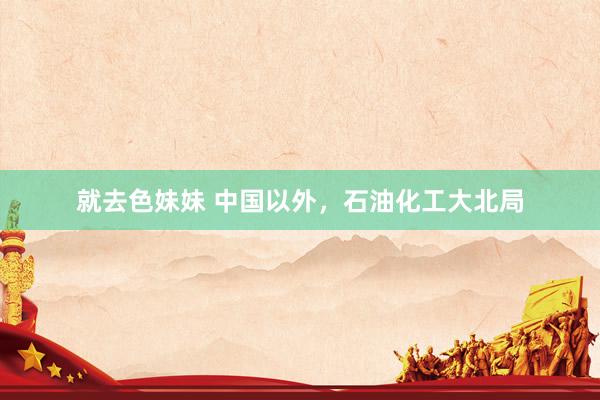 就去色妹妹 中国以外，石油化工大北局