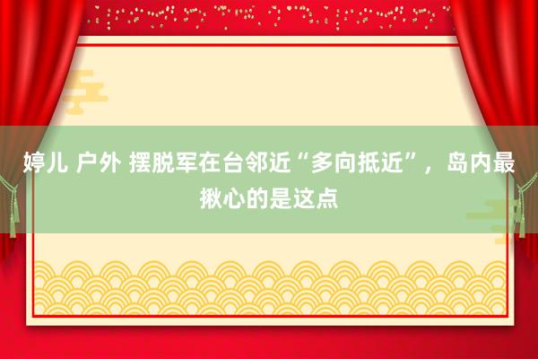 婷儿 户外 摆脱军在台邻近“多向抵近”，岛内最揪心的是这点