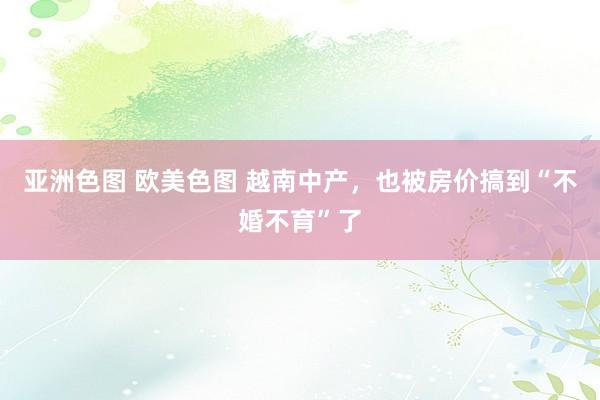 亚洲色图 欧美色图 越南中产，也被房价搞到“不婚不育”了