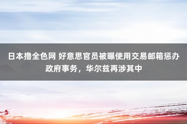 日本撸全色网 好意思官员被曝使用交易邮箱惩办政府事务，华尔兹再涉其中