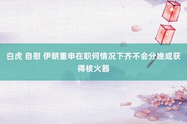 白虎 自慰 伊朗重申在职何情况下齐不会分娩或获得核火器