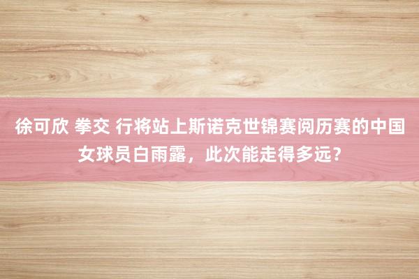 徐可欣 拳交 行将站上斯诺克世锦赛阅历赛的中国女球员白雨露，此次能走得多远？