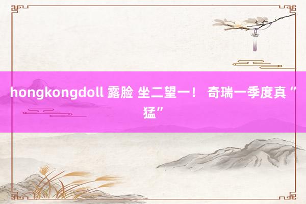 hongkongdoll 露脸 坐二望一！ 奇瑞一季度真“猛”