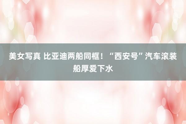 美女写真 比亚迪两船同框！“西安号”汽车滚装船厚爱下水