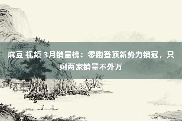 麻豆 视频 3月销量榜：零跑登顶新势力销冠，只剩两家销量不外万